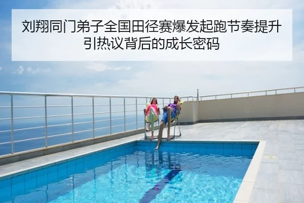 刘翔同门弟子全国田径赛爆发起跑节奏提升引热议背后的成长密码
